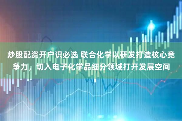 炒股配资开户识必选 联合化学以研发打造核心竞争力，切入电子化学品细分领域打开发展空间