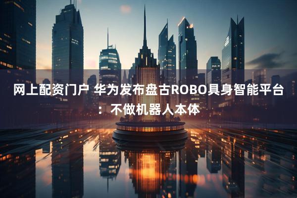 网上配资门户 华为发布盘古ROBO具身智能平台：不做机器人本体