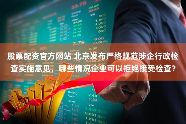 股票配资官方网站 北京发布严格规范涉企行政检查实施意见，哪些情况企业可以拒绝接受检查？
