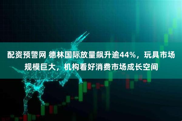 配资预警网 德林国际放量飙升逾44%，玩具市场规模巨大，机构看好消费市场成长空间