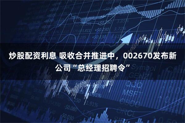 炒股配资利息 吸收合并推进中，002670发布新公司“总经理招聘令”