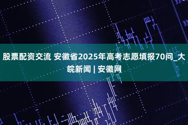 股票配资交流 安徽省2025年高考志愿填报70问_大皖新闻 | 安徽网