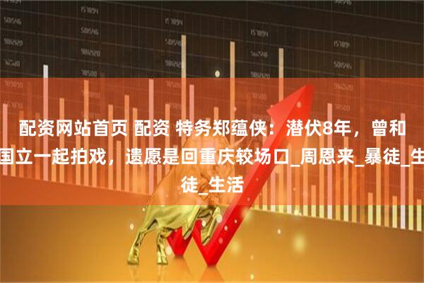 配资网站首页 配资 特务郑蕴侠：潜伏8年，曾和张国立一起拍戏，遗愿是回重庆较场口_周恩来_暴徒_生活