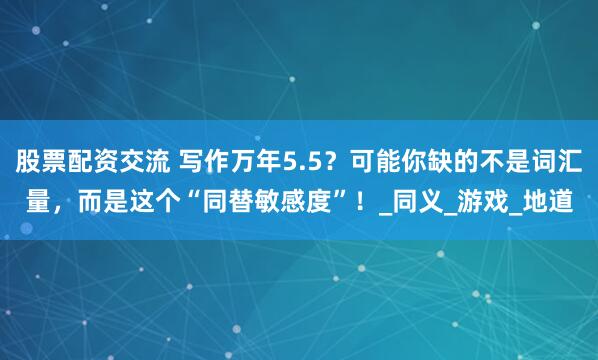 股票配资交流 写作万年5.5？可能你缺的不是词汇量，而是这个“同替敏感度”！_同义_游戏_地道