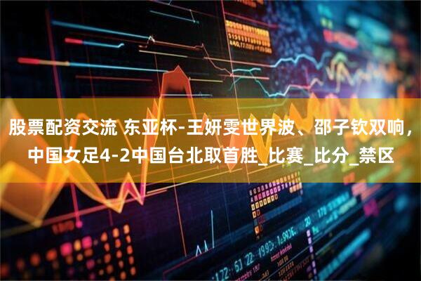 股票配资交流 东亚杯-王妍雯世界波、邵子钦双响，中国女足4-2中国台北取首胜_比赛_比分_禁区