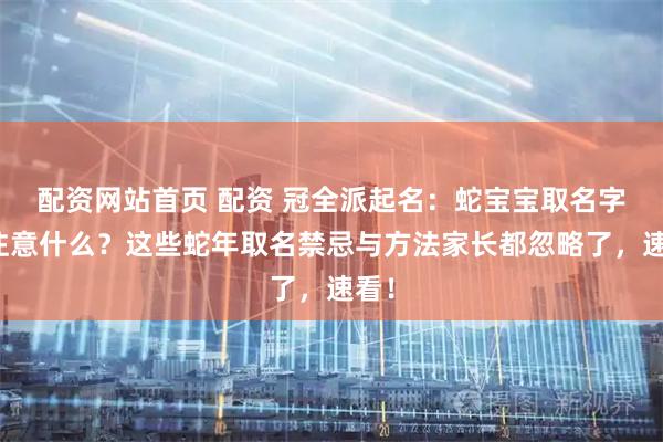 配资网站首页 配资 冠全派起名：蛇宝宝取名字要注意什么？这些蛇年取名禁忌与方法家长都忽略了，速看！