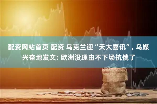 配资网站首页 配资 乌克兰迎“天大喜讯”, 乌媒兴奋地发文: 欧洲没理由不下场抗俄了