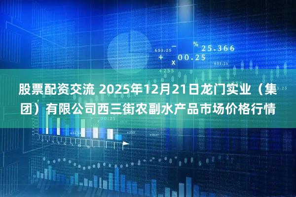 股票配资交流 2025年12月21日龙门实业（集团）有限公司西三街农副水产品市场价格行情