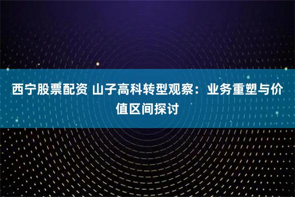 西宁股票配资 山子高科转型观察：业务重塑与价值区间探讨