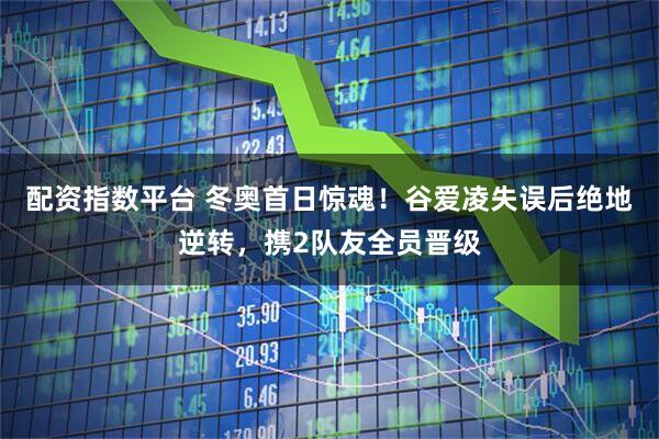 配资指数平台 冬奥首日惊魂！谷爱凌失误后绝地逆转，携2队友全员晋级