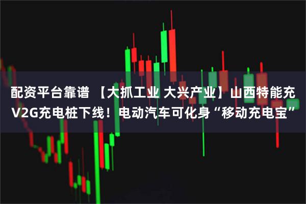 配资平台靠谱 【大抓工业 大兴产业】山西特能充V2G充电桩下线！电动汽车可化身“移动充电宝”