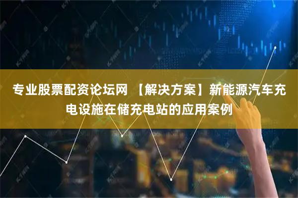 专业股票配资论坛网 【解决方案】新能源汽车充电设施在储充电站的应用案例