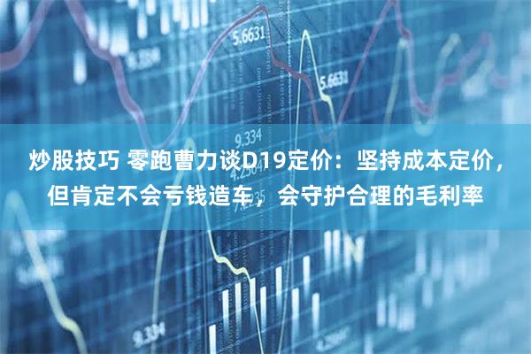 炒股技巧 零跑曹力谈D19定价：坚持成本定价，但肯定不会亏钱造车，会守护合理的毛利率