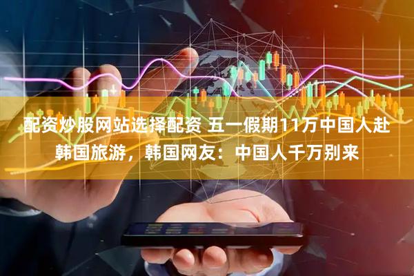 配资炒股网站选择配资 五一假期11万中国人赴韩国旅游，韩国网友：中国人千万别来